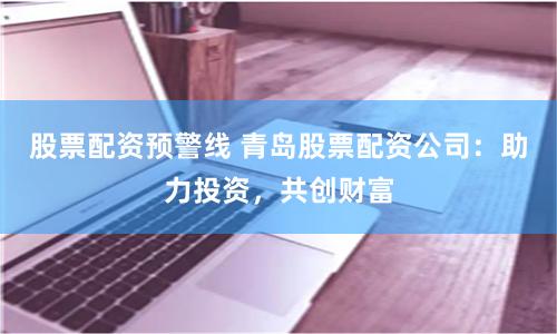 股票配资预警线 青岛股票配资公司：助力投资，共创财富