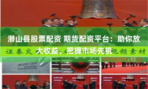潜山县股票配资 期货配资平台：助你放大收益，把握市场先机