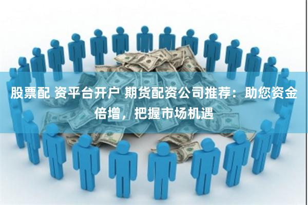 股票配 资平台开户 期货配资公司推荐：助您资金倍增，把握市场机遇