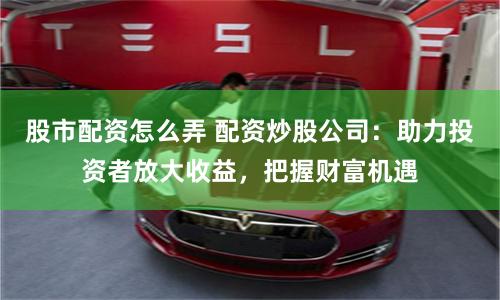 股市配资怎么弄 配资炒股公司：助力投资者放大收益，把握财富机遇