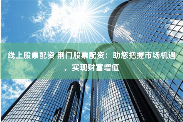 线上股票配资 荆门股票配资：助您把握市场机遇，实现财富增值