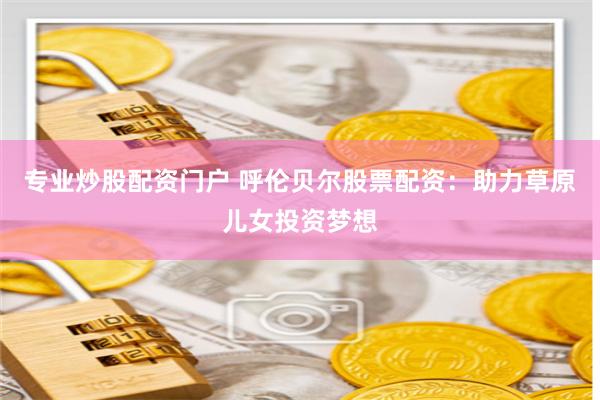 专业炒股配资门户 呼伦贝尔股票配资：助力草原儿女投资梦想