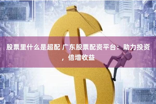 股票里什么是超配 广东股票配资平台：助力投资，倍增收益