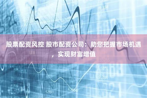 股票配资风控 股市配资公司：助您把握市场机遇，实现财富增值