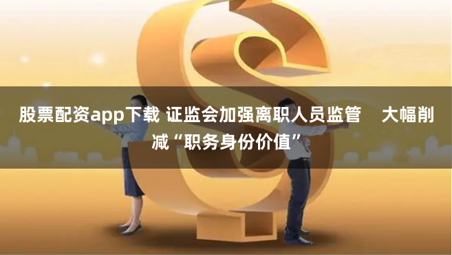 股票配资app下载 证监会加强离职人员监管    大幅削减“职务身份价值”
