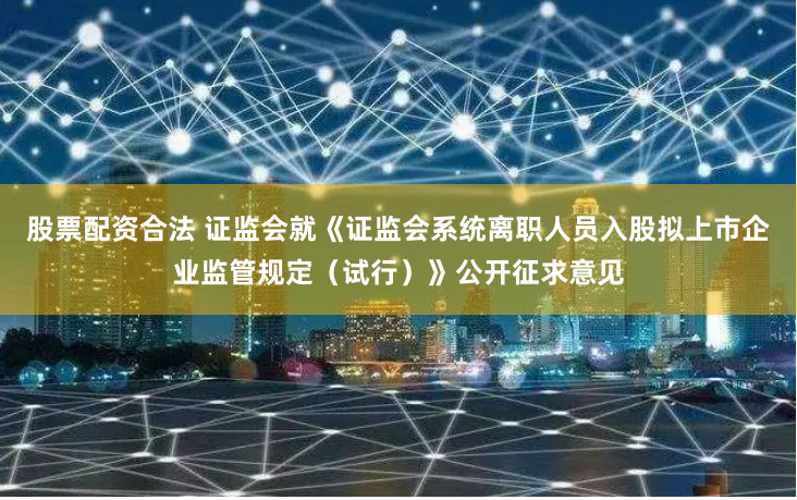 股票配资合法 证监会就《证监会系统离职人员入股拟上市企业监管规定（试行）》公开征求意见