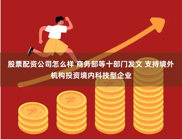 股票配资公司怎么样 商务部等十部门发文 支持境外机构投资境内科技型企业