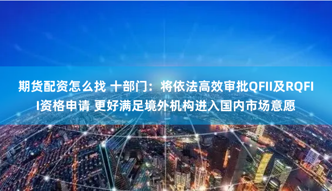 期货配资怎么找 十部门：将依法高效审批QFII及RQFII资格申请 更好满足境外机构进入国内市场意愿