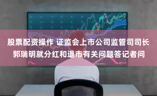 股票配资操作 证监会上市公司监管司司长郭瑞明就分红和退市有关问题答记者问