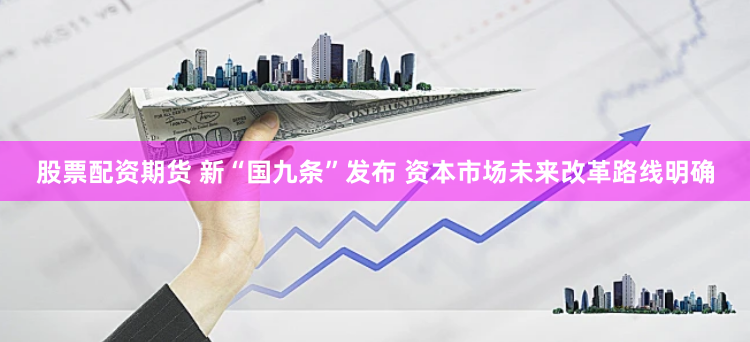 股票配资期货 新“国九条”发布 资本市场未来改革路线明确
