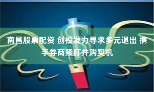 南昌股票配资 创投发力寻求多元退出 携手券商紧盯并购契机