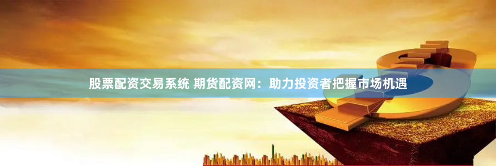股票配资交易系统 期货配资网：助力投资者把握市场机遇