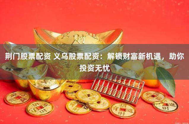 荆门股票配资 义乌股票配资：解锁财富新机遇，助你投资无忧
