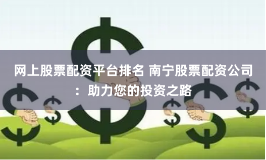 网上股票配资平台排名 南宁股票配资公司：助力您的投资之路