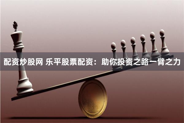 配资炒股网 乐平股票配资：助你投资之路一臂之力
