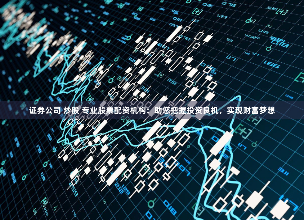 证券公司 炒股 专业股票配资机构：助您把握投资良机，实现财富梦想