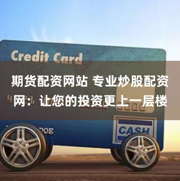 期货配资网站 专业炒股配资网：让您的投资更上一层楼