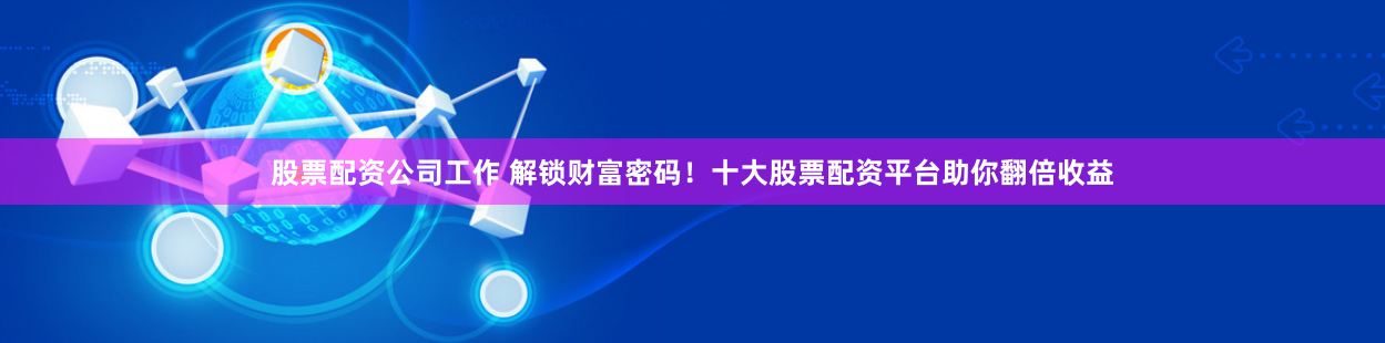 股票配资公司工作 解锁财富密码！十大股票配资平台助你翻倍收益