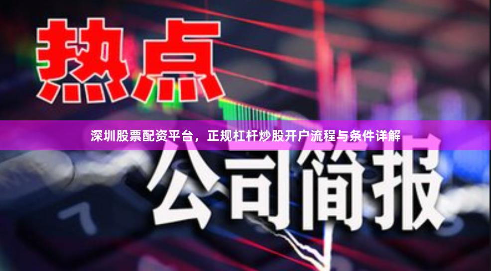 深圳股票配资平台，正规杠杆炒股开户流程与条件详解